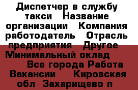 Диспетчер в службу такси › Название организации ­ Компания-работодатель › Отрасль предприятия ­ Другое › Минимальный оклад ­ 30 000 - Все города Работа » Вакансии   . Кировская обл.,Захарищево п.